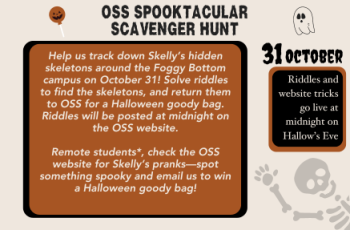 This Halloween, a mischievous skeleton has arrived at Foggy Bottom—meet Skelly Skellington, OSS’s official Spooky Ambassador! Skelly’s been causing some playful chaos around the Foggy Bottom campus by hiding tiny skeletons in secret spots. Can you help us find them? On October 31, keep your eyes peeled and follow the riddles to discover where Skelly’s friends are hiding. Find a skeleton and return it to OSS to win a Halloween goody bag! Riddles will be released on the OSS website at midnight on Hallow’s Eve