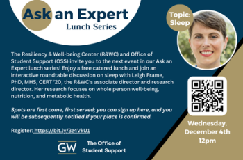 he Resiliency & Well-being Center (R&WC) and Office of Student Support (OSS) invite you to the next event in our Ask an Expert lunch series! Enjoy a free catered lunch and join an interactive roundtable discussion on sleep with Leigh Frame, PhD, MHS, CERT ’20, the R&WC's associate director and research director. Her research focuses on whole person well-being, nutrition, and metabolic health.   Spots are first come, first served; you can sign up here, and you will be subsequently notified if your place is c